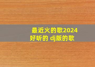 最近火的歌2024 好听的 dj版的歌